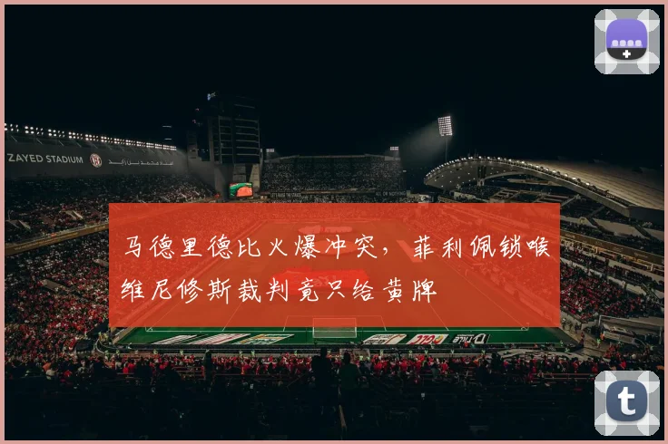 马德里德比火爆冲突,菲利佩锁喉维尼修斯裁判竟只给黄牌