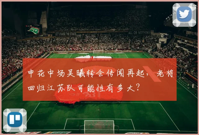申花中场吴曦转会传闻再起,老将回归江苏队可能性有多大?