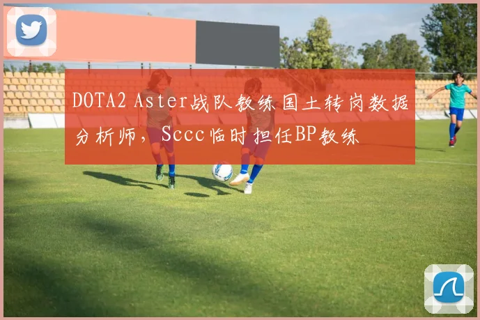 DOTA2 Aster战队教练国土转岗数据分析师,Sccc临时担任BP教练