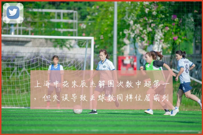 上海申花朱辰杰解围次数中超第一,但失误导致丢球数同样位居前列,是福是祸?